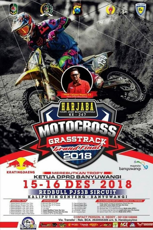 Poster SUARAMERDEKA - Memperingati Hari Jadi Banyuwangi (Harjaba) ke-247, Ketua Dewan Perwakilan Rakyat Daerah (DPRD) Kabupaten Banyuwangi, akan menggelar ajang bergengsi Motocross and Grastrack 2018 di Sirkuit Kaliputih Desa Genteng Wetan Kecamatan Genteng. Event ini bakal digeber selama dua hari, pada Sabtu - Minggu (15-16 Desember 2018). Event ini dipastikan akan dimeriahkan oleh pembalap-pembalap dari Banyuwangi serta pembalap kondang dari berbagai kota di Indonesia. Beberapa diantaranya yang dipastikan hadir adalah Team Falcata Arif 77 Riding School 8 Banyuwangi. Nugrohooss Riding Kediri, Darul Ulum Agung MX Malang. Rama Jaya Sidoarjo, Jhony Pranata Motocross Surabaya, Gatam Hatim Motocross School Mojokerto. Sementara Djagung Husqvarna Racing Factory Malang, Squad 788 Arya BP Bali, KJM Bali dan SRX Lumajang juga akan unjuk kebolehan dalam ajang motor cross terbesar di penghujung tahun ini. "Dalam event ini, para pembalap akan merebutkan Trophy Ketua DPRD Banyuwangi Cup dan Juara Seri PJS3B," ungkap Ketua Panitia Enot Sugiharto, Kamis (13/12/18). Ditambahkan Enot, bagi para pembalap yang sudah mendapatkan point di seri sebelumnya. Mau tidak mau mereka akan mengikuti balapan Babak Grand Final yang akan dia gelar pada akhir tahun ini. Sementara Ketua DPRD Banyuwangi I Made Cahyana Negara SE, secara terpisah menyatakan, pihaknya sangat mendukung penuh atas digelarnya Grand Final Motocross and Grastrack 2018. Event ini sekaligus sebagai momentum untuk memeriahkan Harjaba yang ke-247. "Harapan kita, mudah-mudahan dengan event-event seperti ini. Dapat menumbuhkembangkan bibit-bibit pembalap baru yang ada di Kota Gandrung," ulas Ketua DPRD Banyuwangi yang dikenal dekat dengan semua elemen masyarakat ini. (BUT)